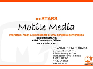 m-STARS

       Mobile Media
interactive, reach & relevance for BRAND horizontal conversation
                         italo@m-stars.net
                     Chief Commercial Officer
                          www.m-stars.net

                                     PT. ANTAR MITRA PRAKARSA
                                     Gedung Inti Sentra 1st Floor
                                     Jl. Taman Kemang No. 32A
                                     Jakarta Selatan 12730 – Indonesia
                                     T +62 21.7183002
                                     F +62 21.7181901
                                     www.m-stars.net
 