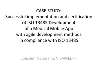 CASE STUDY:
Successful implementation and certification
of ISO 13485 Development
of a Medical Mobile App
with agile development methods
in compliance with ISO 13485
Joachim Neumann, VISAMED IT
 