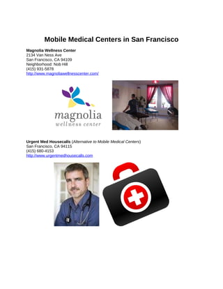 Mobile Medical Centers in San Francisco
Magnolia Wellness Center
2134 Van Ness Ave
San Francisco, CA 94109
Neighborhood: Nob Hill
(415) 931-5878
http://www.magnoliawellnesscenter.com/




Urgent Med Housecalls (Alternative to Mobile Medical Centers)
San Francisco, CA 94115
(415) 680-4153
http://www.urgentmedhousecalls.com
 