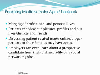 Practicing Medicine in the Age of Facebook
 Merging of professional and personal lives
 Patients can view our pictures, profiles and our
likes/dislikes and friends
 Discussing patient related issues online/blogs –
patients or their families may have access
 Employers can even learn about a prospective
candidate from their online profile on a social
networking site
NEJM 2010
 