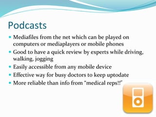 Podcasts
 Mediafiles from the net which can be played on
computers or mediaplayers or mobile phones
 Good to have a quick review by experts while driving,
walking, jogging
 Easily accessible from any mobile device
 Effective way for busy doctors to keep uptodate
 More reliable than info from “medical reps!!”
 