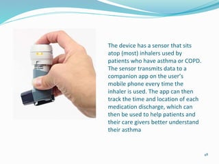 The device has a sensor that sits
atop (most) inhalers used by
patients who have asthma or COPD.
The sensor transmits data to a
companion app on the user’s
mobile phone every time the
inhaler is used. The app can then
track the time and location of each
medication discharge, which can
then be used to help patients and
their care givers better understand
their asthma
48
 