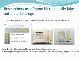 Researchers use iPhone kit to identify fake
antimalarial drugs
53
WHO estimates that 20% of malarial deaths are due to fake antimalarials
Drug dissolved in sodium chloride and dropped onto a test paper
A mobile phone apps scans the paper and interprets the color with high degree of accuracy
 