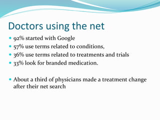 Doctors using the net
 92% started with Google
 57% use terms related to conditions,
 36% use terms related to treatments and trials
 33% look for branded medication.
 About a third of physicians made a treatment change
after their net search
 