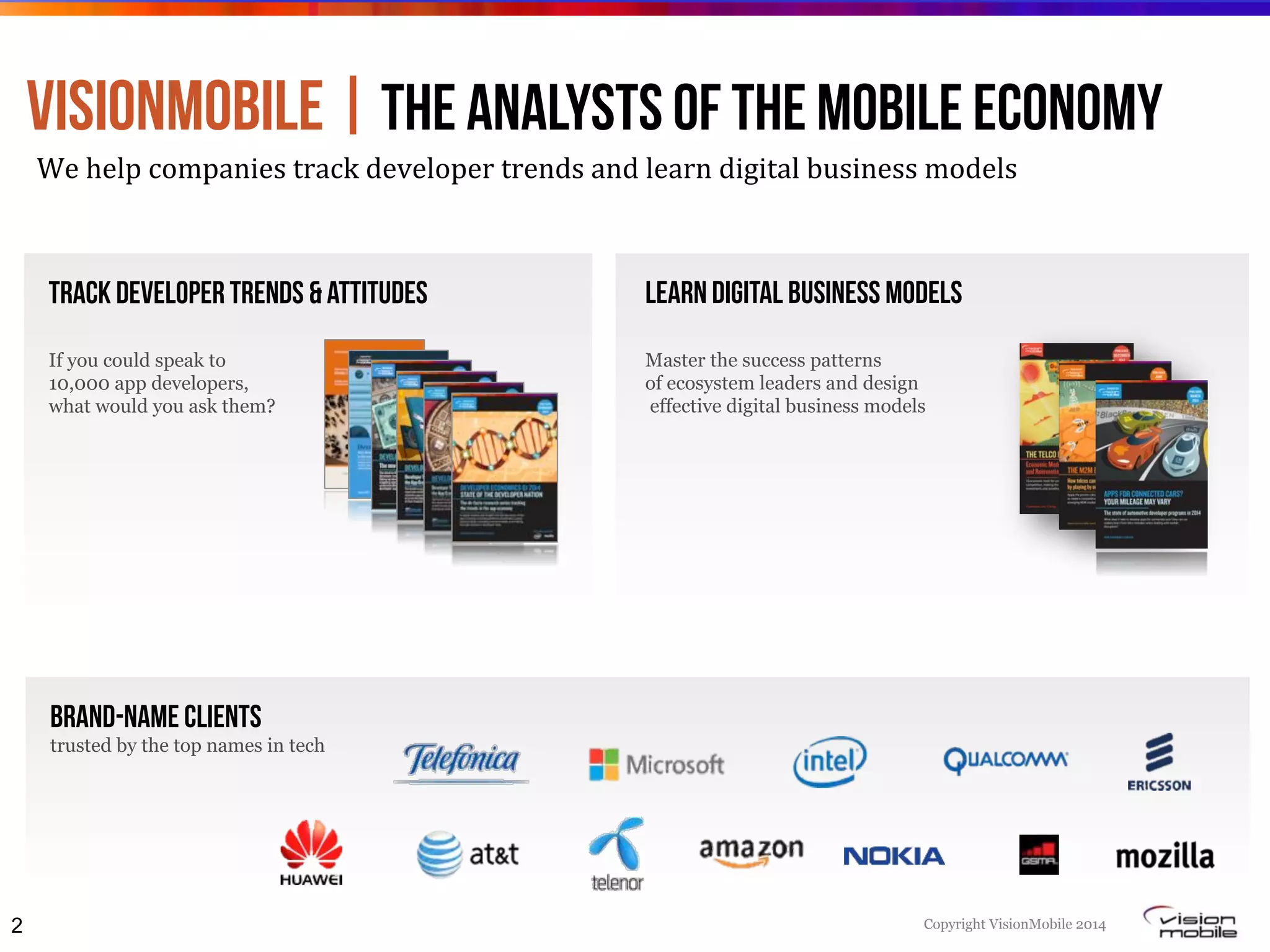 Copyright VisionMobile 2014
Track developer trends & attitudes
If you could speak to
10,000 app developers,
what would you ask them?
Learn digital business models
Master the success patterns
of ecosystem leaders and design
effective digital business models
VisionMobile | the ANALYSTS of the mobile Economy
We#help#companies#track#developer#trends#and#learn#digital#business#models#
Brand-Name clients
trusted by the top names in tech
2
2
The Telco Innovation Toolbox: Economic Models for Managing Disruption and Reinventing the Telco
1
1
© VisionMobile 2012. Some rights reserved.VisionMobile.com/Strategy
1
Developer Economics 2014 6th ed.
 