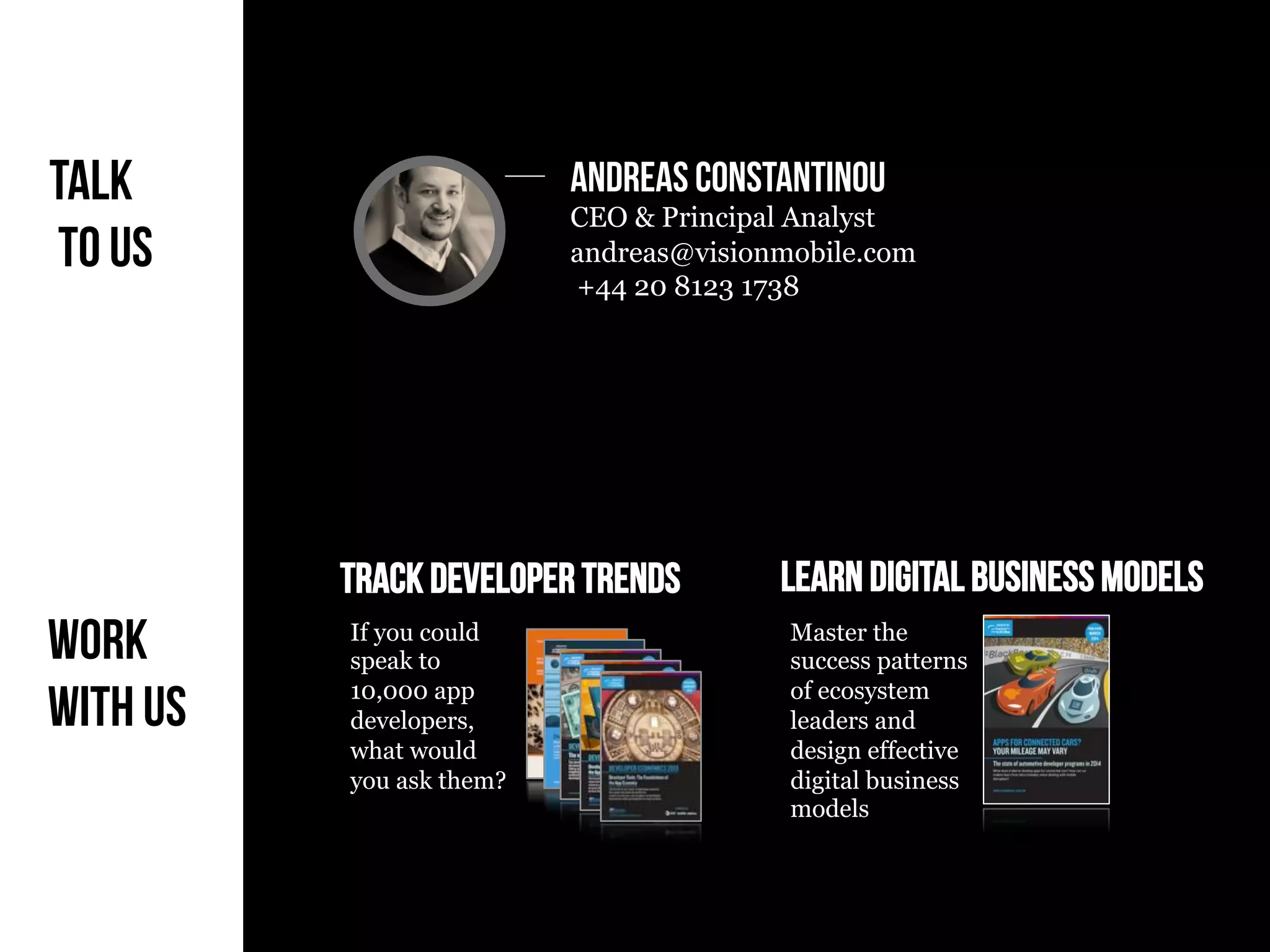 Copyright VisionMobile 2014
Knowledge. Passion. Innovation.
Andreas Constantinou
CEO & Principal Analyst
andreas@visionmobile.com
+44 20 8123 1738
Track developer trends Learn DIGITAL Business Models
Master the
success patterns
of ecosystem
leaders and
design effective
digital business
models
Developer Economics 2014 6th ed.
Talk
to us
Work
With us
If you could
speak to
10,000 app
developers,
what would
you ask them?
 