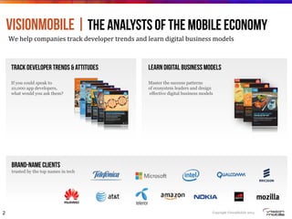 Copyright VisionMobile 2014
Track developer trends & attitudes
If you could speak to
10,000 app developers,
what would you ask them?
Learn digital business models
Master the success patterns
of ecosystem leaders and design
effective digital business models
VisionMobile | the ANALYSTS of the mobile Economy
We#help#companies#track#developer#trends#and#learn#digital#business#models#
Brand-Name clients
trusted by the top names in tech
2
2
The Telco Innovation Toolbox: Economic Models for Managing Disruption and Reinventing the Telco
1
1
© VisionMobile 2012. Some rights reserved.VisionMobile.com/Strategy
1
Developer Economics 2014 6th ed.
 