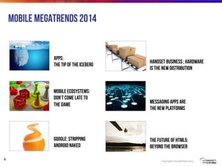Copyright VisionMobile 2014
4
Mobile Megatrends 2014
Apps:
The Tip of the Iceberg
Mobile ecosystems:
Don’t come late to
the game
Google: stripping
Android Naked
Handset business : Hardware
is the new distribution
The future of HTML5:
Beyond the Browser
Messaging Apps Are
the New Platforms
 