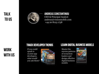 Copyright VisionMobile 2014
Knowledge. Passion. Innovation.
Andreas Constantinou
CEO & Principal Analyst
andreas@visionmobile.com
+44 20 8123 1738
Track developer trends Learn DIGITAL Business Models
Master the
success patterns
of ecosystem
leaders and
design effective
digital business
models
Developer Economics 2014 6th ed.
Talk
to us
Work
With us
If you could
speak to
10,000 app
developers,
what would
you ask them?
 