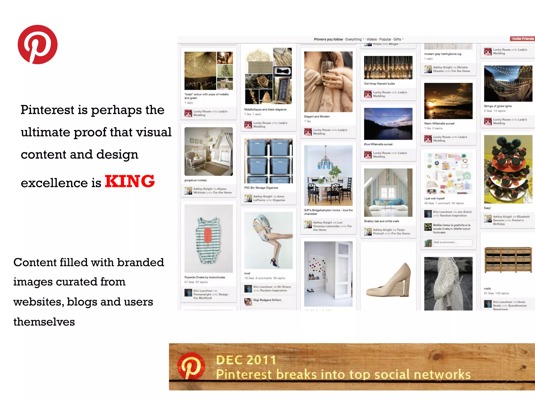 TEREST
pinterest is perhaps
t h e u lt i m at e p ro o f
tPinterest is perhapstthe t
  h at v i s ua l co n e n
iultimate. proof that visual
 s kinG

 content and design
    A user stream filled with engaging
    images curated
                   KING
 excellence is from websites,
    blogs, and occasionally users
    themselves.

     Organized by consumer passion
     points: fashion, travel, food,
     decorating, etc.
Content filled with branded
images curated from
websites, blogs and users
themselves

                                      6
 