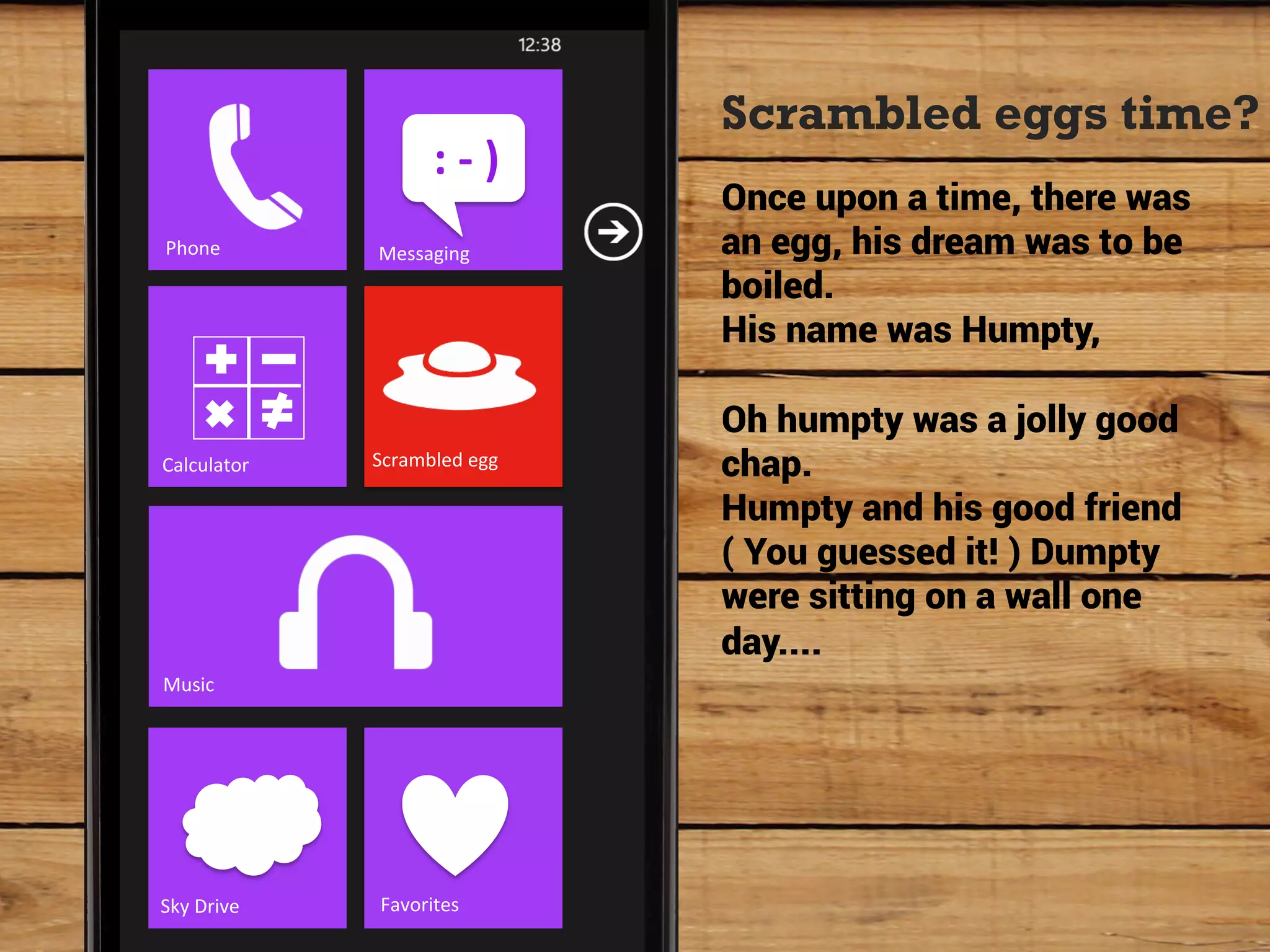 Scrambled eggs time?
                            :	
  -­‐	
  )	
  
                                                Once upon a time, there was
Phone	
            Messaging	
                  an egg, his dream was to be
                                                boiled.
                                                His name was Humpty,

                                                Oh humpty was a jolly good
Calculator	
       Scrambled	
  egg	
           chap.
                                                Humpty and his good friend
                                                ( You guessed it! ) Dumpty
                                                were sitting on a wall one
                                                day....
Music	
  




Sky	
  Drive	
      Favorites	
  
 