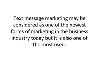 Text message marketing may be considered as one of the newest forms of marketing in the business industry today but it is also one of the most used. 
