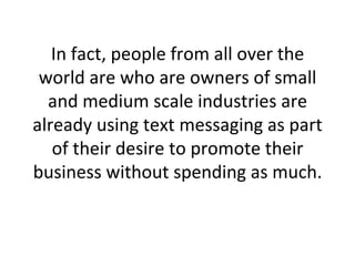 In fact, people from all over the world are who are owners of small and medium scale industries are already using text messaging as part of their desire to promote their business without spending as much. 