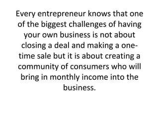 Every entrepreneur knows that one of the biggest challenges of having your own business is not about closing a deal and making a one-time sale but it is about creating a community of consumers who will bring in monthly income into the business. 