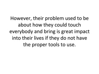 However, their problem used to be about how they could touch everybody and bring is great impact into their lives if they do not have the proper tools to use. 