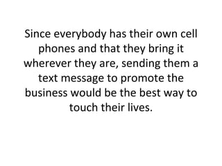 Since everybody has their own cell phones and that they bring it wherever they are, sending them a text message to promote the business would be the best way to touch their lives. 