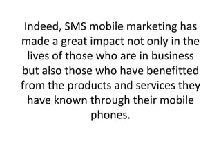 Indeed, SMS mobile marketing has made a great impact not only in the lives of those who are in business but also those who have benefitted from the products and services they have known through their mobile phones. 