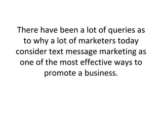 There have been a lot of queries as to why a lot of marketers today consider text message marketing as one of the most effective ways to promote a business. 