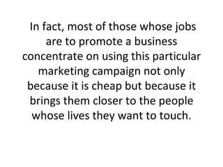 In fact, most of those whose jobs are to promote a business concentrate on using this particular marketing campaign not only because it is cheap but because it brings them closer to the people whose lives they want to touch. 