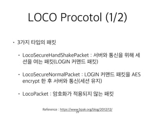LOCO Procotol (1/2)
• 3가지 타입의 패킷
• LocoSecureHandShakePacket : 서버와 통신을 위해 세
션을 여는 패킷(LOGIN 커맨드 패킷)
• LocoSecureNormalPacket : LOGIN 커맨드 패킷을 AES
encrypt 한 후 서버와 통신(세션 유지)
• LocoPacket : 암호화가 적용되지 않는 패킷
Reference : https://www.bpak.org/blog/2012/12/
29
 