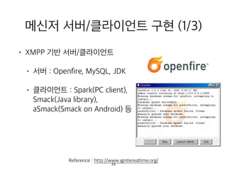 메신저 서버/클라이언트 구현 (1/3)
• XMPP 기반 서버/클라이언트
• 서버 : Openfire, MySQL, JDK
• 클라이언트 : Spark(PC client),  
Smack(Java library),  
aSmack(Smack on Android) 등 
 
 
 
Reference : http://www.igniterealtime.org/
34
 