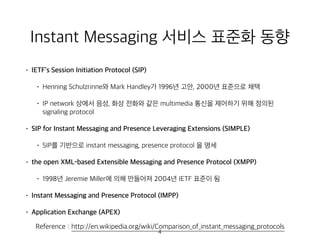 Instant Messaging 서비스 표준화 동향
• IETF’s Session Initiation Protocol (SIP)
• Henning Schulzrinne와 Mark Handley가 1996년 고안, 2000년 표준으로 채택
• IP network 상에서 음성, 화상 전화와 같은 multimedia 통신을 제어하기 위해 정의된
signaling protocol
• SIP for Instant Messaging and Presence Leveraging Extensions (SIMPLE)
• SIP를 기반으로 instant messaging, presence protocol 을 명세
• the open XML-based Extensible Messaging and Presence Protocol (XMPP)
• 1998년 Jeremie Miller에 의해 만들어져 2004년 IETF 표준이 됨
• Instant Messaging and Presence Protocol (IMPP)
• Application Exchange (APEX)
Reference : http://en.wikipedia.org/wiki/Comparison_of_instant_messaging_protocols
4
 