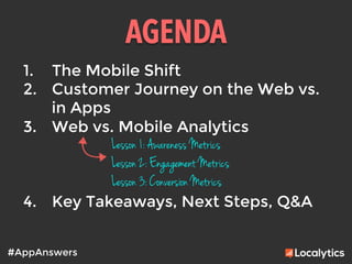 AGENDA	
  
#AppAnswers
1.  The Mobile Shift
2.  Customer Journey on the Web vs.
in Apps
3.  Web vs. Mobile Analytics

4.  Key Takeaways, Next Steps, Q&A
Lesson 1: Awareness Metrics
Lesson 2: Engagement Metrics
Lesson 3: Conversion Metrics
 