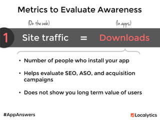 #AppAnswers
Metrics to Evaluate Awareness
(On the web) (In apps)
1 Site traffic	
   Downloads	
  =	
  
•  Number of people who install your app

•  Helps evaluate SEO, ASO, and acquisition
campaigns

•  Does not show you long term value of users
 