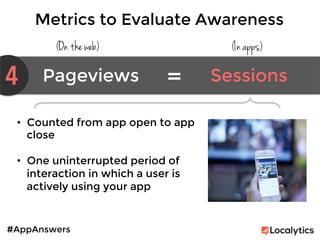 #AppAnswers
Metrics to Evaluate Awareness
(On the web) (In apps)
4 Pageviews	
   Sessions	
  =	
  
•  Counted from app open to app
close

•  One uninterrupted period of
interaction in which a user is
actively using your app

 