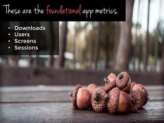 These are the foundational app metrics.
•  Downloads
•  Users
•  Screens
•  Sessions
 