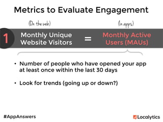#AppAnswers
Metrics to Evaluate Engagement
(On the web) (In apps)
1 Monthly Unique
Website Visitors	
  
Monthly Active
Users (MAUs)	
  =	
  
•  Number of people who have opened your app
at least once within the last 30 days

•  Look for trends (going up or down?)
 
