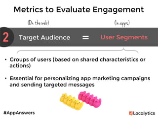 #AppAnswers
Metrics to Evaluate Engagement
(On the web) (In apps)
2 Target Audience	
   User Segments	
  
=	
  
•  Groups of users (based on shared characteristics or
actions)

•  Essential for personalizing app marketing campaigns
and sending targeted messages
 