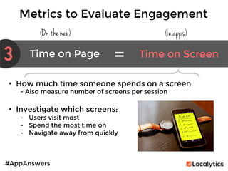 #AppAnswers
Metrics to Evaluate Engagement
(On the web) (In apps)
3 Time on Page	
   Time on Screen	
  
=	
  
•  How much time someone spends on a screen
- Also measure number of screens per session

•  Investigate which screens:
-  Users visit most
-  Spend the most time on
-  Navigate away from quickly
 
