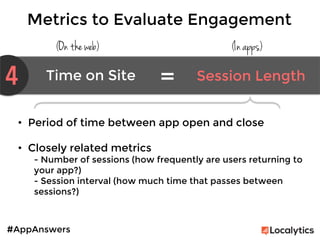 #AppAnswers
Metrics to Evaluate Engagement
(On the web) (In apps)
4 Time on Site	
   Session Length	
  
=	
  


•  Period of time between app open and close

•  Closely related metrics
- Number of sessions (how frequently are users returning to
your app?)
- Session interval (how much time that passes between
sessions?)
 