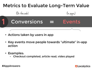#AppAnswers
Metrics to Evaluate Long-Term Value
(On the web) (In apps)
1 Conversions	
   Events	
  =	
  
•  Actions taken by users in app 

•  Key events move people towards “ultimate” in-app
action

•  Examples:
-  Checkout completed, article read, video played
 