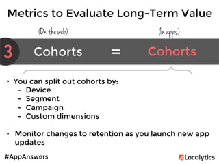 #AppAnswers
(On the web) (In apps)
•  You can split out cohorts by:
-  Device
-  Segment
-  Campaign
-  Custom dimensions

•  Monitor changes to retention as you launch new app
updates

Metrics to Evaluate Long-Term Value
3 Cohorts	
   Cohorts	
  =	
  
 