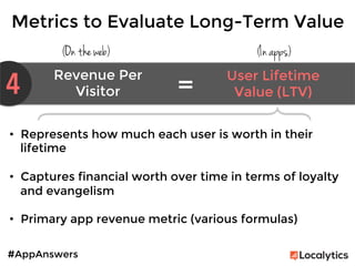 #AppAnswers
Metrics to Evaluate Long-Term Value
(On the web) (In apps)
4 Revenue Per
Visitor	
  
User Lifetime
Value (LTV)	
  =	
  
•  Represents how much each user is worth in their
lifetime

•  Captures financial worth over time in terms of loyalty
and evangelism

•  Primary app revenue metric (various formulas)

 