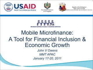 Mobile Microfinance:  A Tool for Financial Inclusion & Economic Growth John V Owens MMT APAC  January 17-20, 2011 