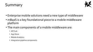 Summary
• Enterprise mobile solutions need a new type of middleware
• mBaaS is a key foundational piece to a mobile middleware
platform
• The main components of a mobile middleware are:
• API hub
• App Store
• Mobile Analytics
• Integration pipeline components
 