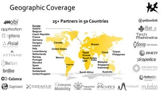 25+ Partners in 50 Countries
Canada
United States
AustraliaSouth Africa
Taiwan
Philippines
Argentin
a
Egypt
Kuwait
Saudi Arabia
UAE
Mexico
India
Malaysia
Singapore
Indonesia
China
Europe
Austria
Belgium
Czech Republic
France
Germany
Hungary
Ireland
Italy
Luxembourg
Netherlands
Norway
Portugal
Slovakia
Spain
Sweden
Switzerland
United Kingdom
Russia
Geographic Coverage
 