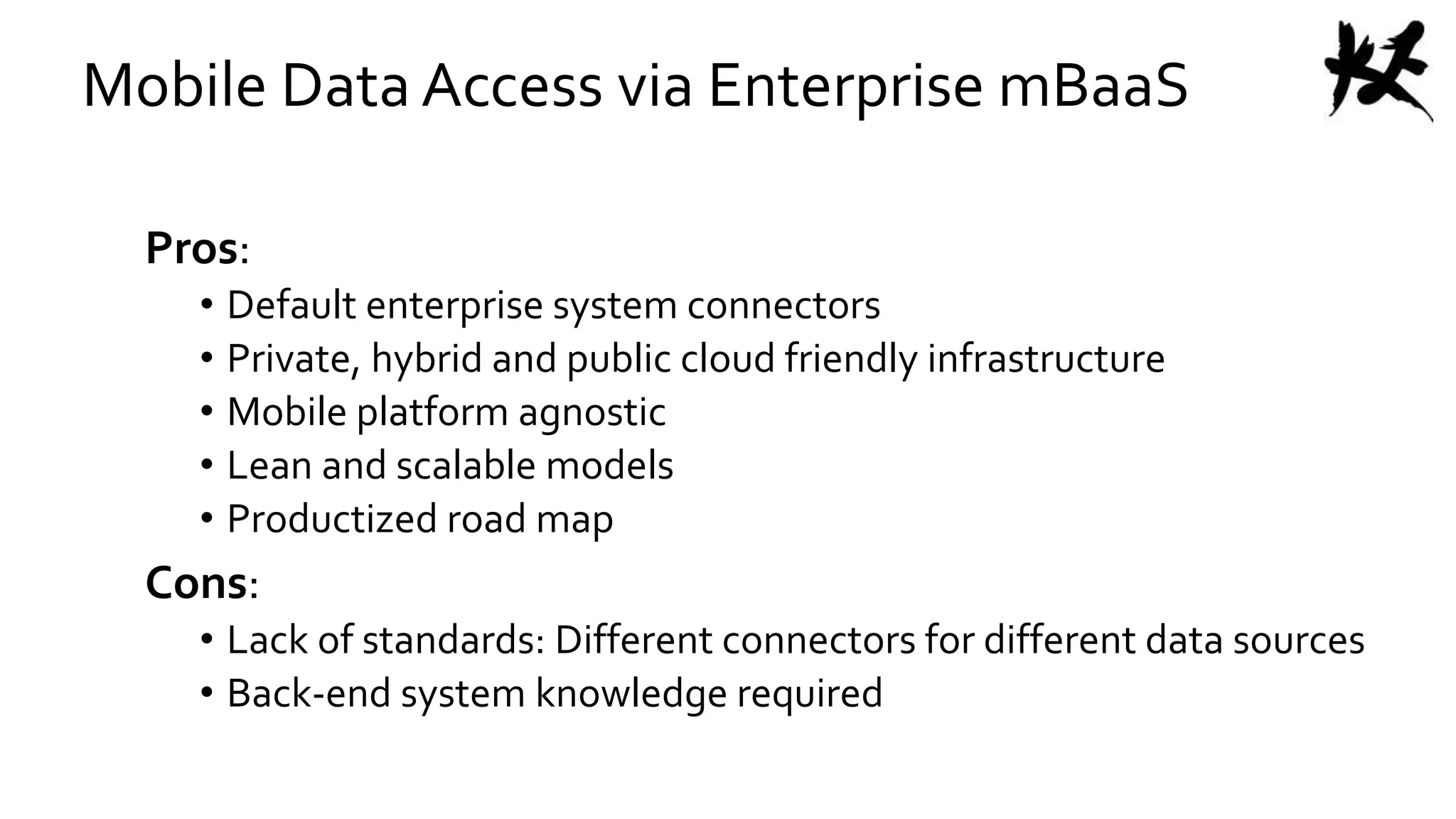 Mobile Data Access via Enterprise mBaaS
Pros:
• Default enterprise system connectors
• Private, hybrid and public cloud friendly infrastructure
• Mobile platform agnostic
• Lean and scalable models
• Productized road map
Cons:
• Lack of standards: Different connectors for different data sources
• Back-end system knowledge required
 