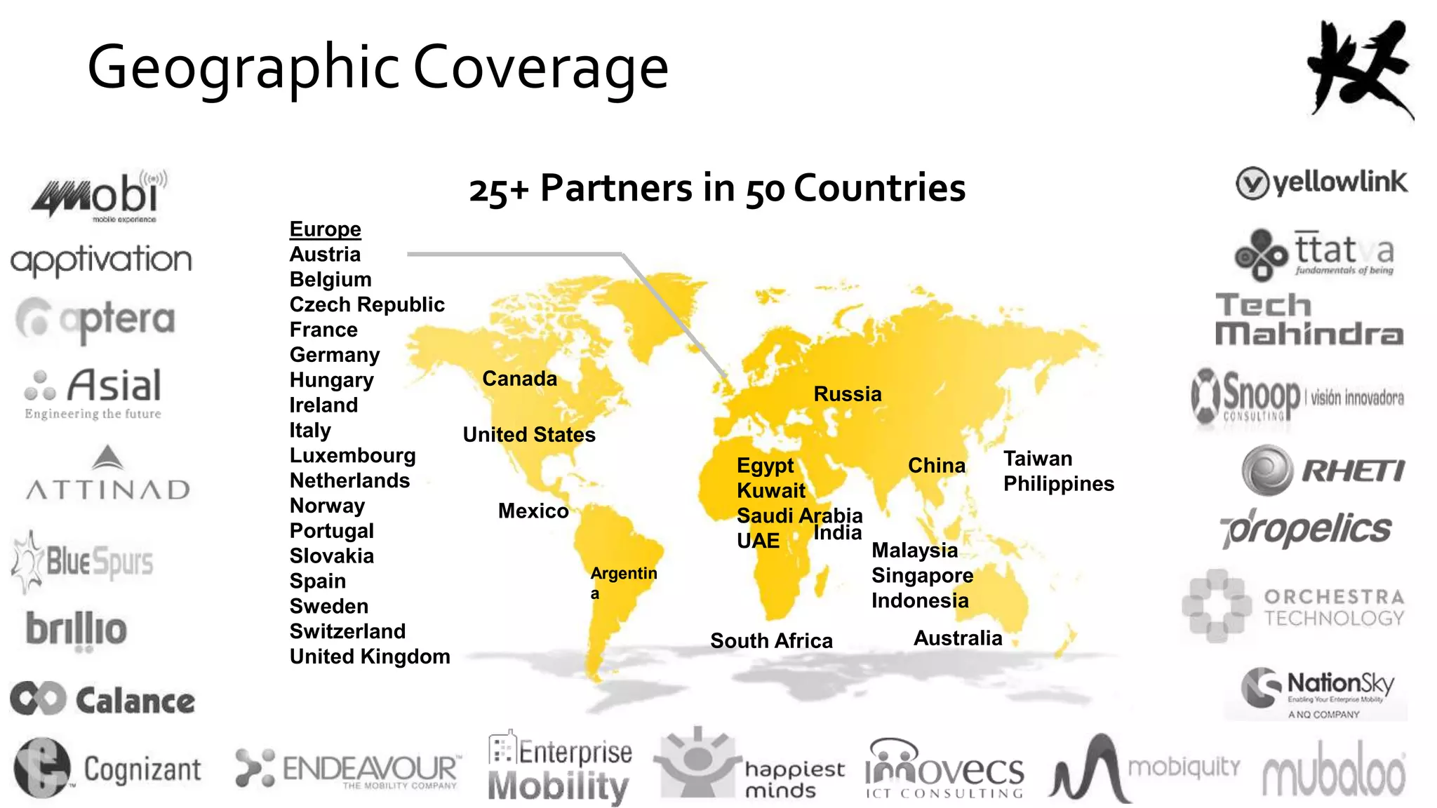 25+ Partners in 50 Countries
Canada
United States
AustraliaSouth Africa
Taiwan
Philippines
Argentin
a
Egypt
Kuwait
Saudi Arabia
UAE
Mexico
India
Malaysia
Singapore
Indonesia
China
Europe
Austria
Belgium
Czech Republic
France
Germany
Hungary
Ireland
Italy
Luxembourg
Netherlands
Norway
Portugal
Slovakia
Spain
Sweden
Switzerland
United Kingdom
Russia
Geographic Coverage
 