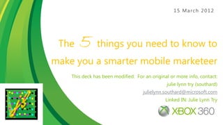 15 March 2012




 The   5 things you need to know to
make you a smarter mobile marketeer
    This deck has been modified. For an original or more info, contact:
                                               julie lynn try (southard)
                                    julielynn.southard@microsoft.com
                                               Linked IN: Julie Lynn Try



                                                  1
 