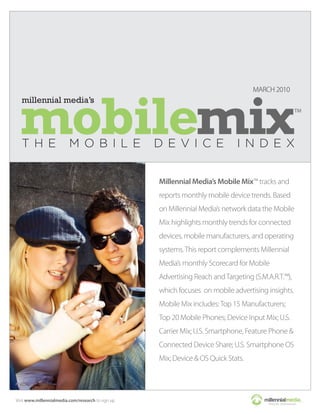 MARCH 2010




                                                    Millennial Media’s Mobile Mix™ tracks and
                                                    reports monthly mobile device trends. Based
                                                    on Millennial Media’s network data the Mobile
                                                    Mix highlights monthly trends for connected
                                                    devices, mobile manufacturers, and operating
                                                    systems. This report complements Millennial
                                                    Media’s monthly Scorecard for Mobile
                                                    Advertising Reach and Targeting (S.M.A.R.T.™),
                                                    which focuses on mobile advertising insights.
                                                    Mobile Mix includes: Top 15 Manufacturers;
                                                    Top 20 Mobile Phones; Device Input Mix; U.S.
                                                    Carrier Mix; U.S. Smartphone, Feature Phone &
                                                    Connected Device Share; U.S. Smartphone OS
                                                    Mix; Device & OS Quick Stats.




Visit www.millennialmedia.com/research to sign up
 