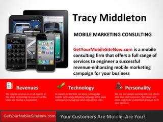Tracy Middleton
                                                             MOBILE MARKETING CONSULTING

                                                            GetYourMobileSiteNow.com is a mobile
                                                            consulting firm that offers a full range of
                                                            services to engineer a successful
                                                            revenue-enhancing mobile marketing
                                                            campaign for your business

          Revenues                                      Technology                                      Personality
We provide services on an all aspects of    As experts in the field, we bring cutting-edge    We are real people working with real clients
the latest technololgy to ensure that the   mobile technology delivering campaigns that wow   who have real customers. We value each
value you receive is maximized.             customers ensuring top notch conversion rates.    client and create customized products to fit
                                                                                              your business.



YOURLOGO
MOBILE MARKETING SOLUTIONS                      Your Customers Are Mobile. Are You?
 