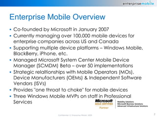 Enterprise Mobile Overview
 Co-founded by Microsoft in January 2007
 Currently managing over 100,000 mobile devices for
    enterprise companies across US and Canada
   Supporting multiple device platforms – Windows Mobile,
    BlackBerry, iPhone, etc.
   Managed Microsoft System Center Mobile Device
    Manager (SCMDM) Beta – over 50 implementations
   Strategic relaltionships with Mobile Operators (MOs),
    Device Manufacturers (OEMs) & Independent Software
    Vendors (ISVs)
   Provides "one throat to choke" for mobile devices
   Three Windows Mobile MVPs on staff in Professional
    Services

                      Confidential © Enterprise Mobile 2009   2
 