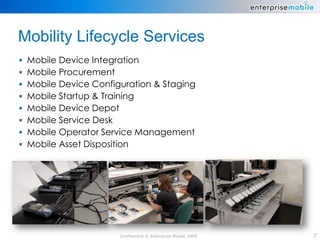 Mobility Lifecycle Services
 Mobile Device Integration
 Mobile Procurement
 Mobile Device Configuration & Staging
 Mobile Startup & Training
 Mobile Device Depot
 Mobile Service Desk
 Mobile Operator Service Management
 Mobile Asset Disposition




                      Confidential © Enterprise Mobile 2009   7
 