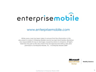 www.enterprisemobile.com

    While every care has been taken to ensure that the information in this
document is correct, Enterprise Mobile cannot accept (and hereby disclaims)
 any responsibility for loss or damage caused by errors or omissions. All rights
  reserved. No part of this document may be reproduced without the prior
        permission of Enterprise Mobile, Inc.  Enterprise Mobile 2009




                         Confidential © Enterprise Mobile 2009                     8
 