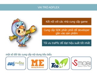 VAI TRÒ ADFLEX
Cung cấp SDK phân phối để developer
gắn vào sản phẩm
Tối ưu traFfic để đạt hiệu suất tốt nhất
Kết nối với các nhà cung cấp game
một số đối tác cung cấp nội dung tiêu biểu
 