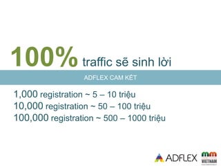 ADFLEX CAM KẾT
100%itraffic sẽ sinh lời
1,000 registration ~ 5 – 10 triệu
10,000 registration ~ 50 – 100 triệu
100,000 registration ~ 500 – 1000 triệu
 